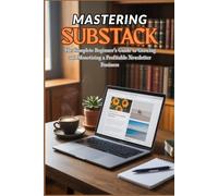 MASTERING SUBSTACK: The Complete Beginner’s Guide to Growing and Monetizing a Profitable Newsletter Business