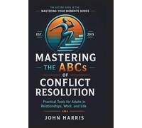 Mastering The ABCs of Conflict Resolution: Practical Tools for Adults in relationships, Work, and Life