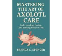 MASTERING THE ART OF AXOLOTL CARE: Understanding, Caring, And Bonding With Your Pet