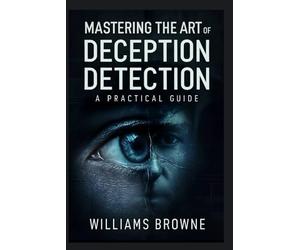 Mastering The Art Of Deception Detection: A Practical Guide to Recognizing Deceptive Behavior, Understanding Psychological Cues and Using Technology to Detect Lies