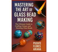 MASTERING THE ART OF GLASS BEAD MAKING: The Ultimate Guide To Crafting Unique And Dazzling Glass Beads