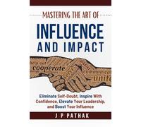 Mastering the Art of Influence and Impact: Eliminate Self-Doubt, Inspire with Confidence, Elevate Your Leadership, and Boost Your Influence