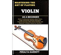 MASTERING THE ART OF PLAYING VIOLIN AS A BEGINNER: Novice To Advanced Lessons, Music Theory, Finger Positioning, Bowing Techniques, Practice ... And Classical To Modern Styles For Learners