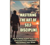 MASTERING THE ART OF SELF-DISCIPLINE: How to Build Habits That Last, Overcome Procrastination, and Achieve Your Goals