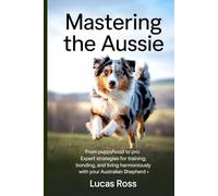 Mastering the Aussie: From Puppyhood to Pro: Expert Strategies for Training, Bonding, and Living Harmoniously with Your Australian Shepherd