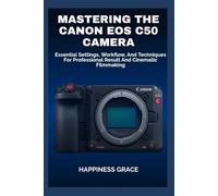 MASTERING THE CANON EOS C50 CAMERA: Essential Settings, Workflow, And Techniques For Professional Result And Cinematic Filmmaking