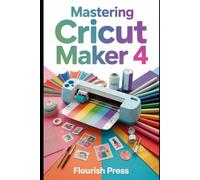 Mastering the Cricut Maker 4: The Complete Step-by-Step Guide to Unlocking Every Feature, Tool, and Project Possibility