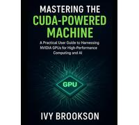Mastering the CUDA-Powered Machine: A Practical User Guide to Harnessing NVIDIA GPUs for High-Performance Computing and AI