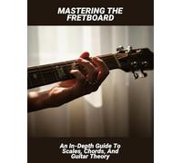 Mastering The Fretboard: An In-Depth Guide To Scales, Chords, And Guitar Theory