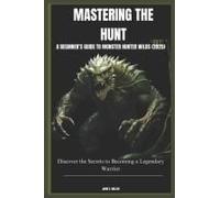 Mastering The Hunt: A Beginners Guide To Monster Hunter Wilds (2025): Discover The Secrets To Becoming A Legendary Warrior