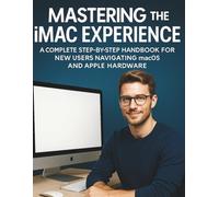 Mastering The iMac Experience: A Complete Step-by-Step Handbook for New Users Navigating macOS and Apple Hardware