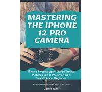 Mastering The Iphone 12 Pro Camera: Iphone Photography Guide Taking Pictures Like A Pro Even As A Smartphone Beginner