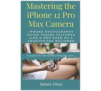 Mastering The Iphone 12 Pro Max Camera: Iphone Photography Guide Taking Pictures Like A Pro Even As A Smartphone Beginner