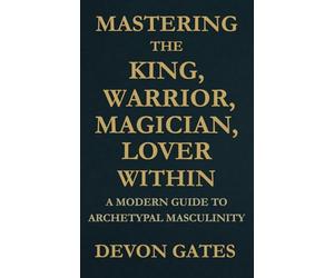Mastering the King, Warrior, Magician, Lover Within: A Modern Guide to Archetypal Masculinity