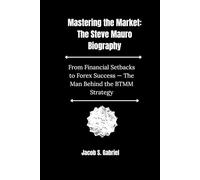Mastering the Market: The Steve Mauro Biography: From Financial Setbacks to Forex Success. The Man Behind the BTMM Strategy
