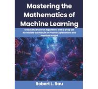 Mastering the Mathematics of Machine Learning: Unlock the Power of Algorithms with a Deep yet Accessible Guide Built on Proven Explanations and Practical Insight