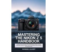 Mastering the Nikon Z 5 Handbook: Practical Instruction Book with Detailed Setup, Custom Controls, Quick Start Lessons, Creative Tricks, and Powerful Tips to Improve Photography Skills