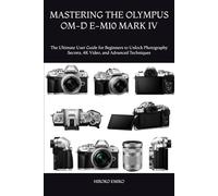 MASTERING THE OLYMPUS OM-D E-M10 MARK IV: The Ultimate User Guide for Beginners to Unlock Photography Secrets, 4K Video, and Advanced Techniques
