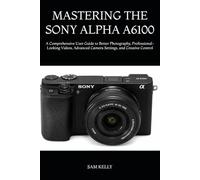 MASTERING THE SONY ALPHA A6100: A Comprehensive User Guide to Better Photography, Professional-Looking Videos, Advanced Camera Settings, and Creative Control