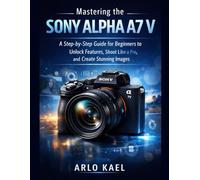 Mastering the Sony Alpha A7 V: A Step-by-Step Guide for Beginners to Unlock Features, Shoot Like a Pro, and Create Stunning Images