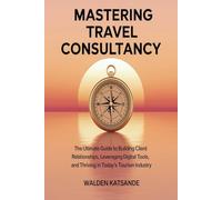 Mastering Travel Consultancy: The Ultimate Guide to Building Client Relationships, Leveraging Digital Tools, and Thriving in Today’s Tourism Industry