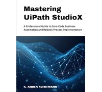 Mastering UiPath StudioX: A Professional Guide to Zero-Code Business Automation and Robotic Process Implementation