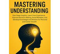 Mastering Understanding: Gain Deep Insights, Learn from Experience, Improve Decision-Making, Avoid Mistakes, and Develop Knowledge and Wisdom for Personal and Career Growth