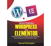 Mastering WordPress And Elementor: A Definitive Guide to Building Custom Websites Using WordPress and Elementor Plugin