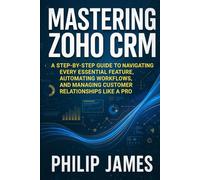 Mastering Zoho CRM: A Step-by-Step Guide to Navigating Every Essential Feature, Automating Workflows, and Managing Customer Relationships Like a Pro