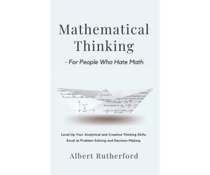 Mathematical Thinking - For People Who Hate Math: Level Up Your Analytical and Creative Thinking Skills. Excel at Problem-Solving and Decision-Making.