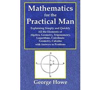 Mathematics for the Practical Man - Explaining Simply and Quickly All the Elements of Algebra, Geometry, Trigonometry, Logarithms, Coördinate Geometry, Calculus with Answers to Problems