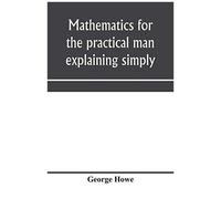 Mathematics For The Practical Man Explaining Simply And Quickly All The Elements Of Algebra, Geometry, Trigonometry, Logarithms, Coo¿Rdinate Geometry, Calculus With Answers To Problems