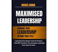 MAXIMISED LEADERSHIP:: Growing your leadership beyond your title : Unpacking five simple truths and practices that will transform your everyday leadership from good to great