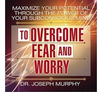 Maximize Your Potential Through the Power Your Subconscious Mind to Overcome Fear and Worry