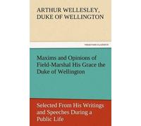 Maxims And Opinions Of Field-Marshal His Grace The Duke Of Wellington, Selected From His Writings And Speeches During A Public Life Of More Than Half A Century