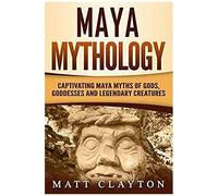 Maya Mythology: Captivating Maya Myths Of Gods, Goddesses And Legendary Creatures