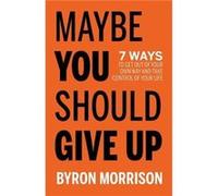 Maybe You Should Give Up: 7 Ways to Get Out of Your Own Way and Take Control of Your Life