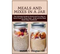 Meals and Mixes in a Jar: The Ultimate Guide to Quick and Fun Way to Store Food for Busy Days - Grab and Go Meal Made Easy Cookbook