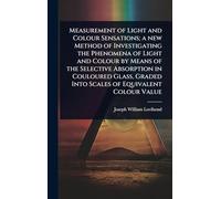 Measurement of Light and Colour Sensations; a new Method of Investigating the Phenomena of Light and Colour by Means of the Selective Absorption in ... Graded Into Scales of Equivalent Colour Value