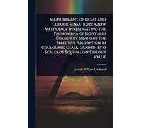 Measurement of Light and Colour Sensations; a new Method of Investigating the Phenomena of Light and Colour by Means of the Selective Absorption in ... Graded Into Scales of Equivalent Colour Value
