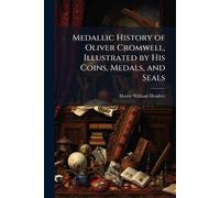 Medallic History of Oliver Cromwell, Illustrated by His Coins, Medals, and Seals
