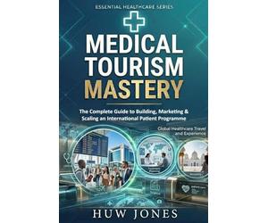 Medical Tourism Mastery: The Complete Guide to Building, Marketing, and Scaling an International Patient Programme Including Longevity Medicine and Preventive Health Tourism