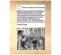 Medicina Gymnastica: Or, A Treatise Concerning The Power Of Exercise, With Respect To The Animal Oeconomy; And The Great Necessity Of It, In The Cure ... By Francis Fuller, M.A. The Fifth Edition.
