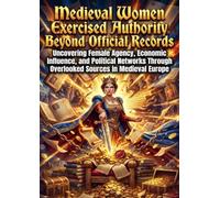 Medieval Women Exercised Authority Beyond Official Records: Uncovering Female Agency, Economic Influence, and Political Networks Through Overlooked Sources in Medieval Europe