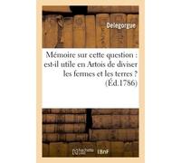 Mémoire sur cette question : utile en Artois de diviser les fermes et exploitations des terres ? Ouvrage qui a remporté le prix à l'académie d'Arras le 26 avril 1786, par M. Delegorgue le jeune, - Del