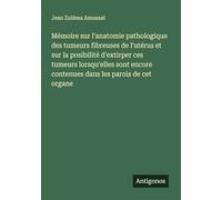 Mémoire sur l'anatomie pathologique des tumeurs fibreuses de l'utérus et sur la posibilité d'extirper ces tumeurs lorsqu'elles sont encore contenues dans les parois de cet organe