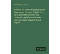 Mémoire Sur L'anatomie Pathologique Des Tumeurs Fibreuses De L'utérus Et Sur La Posibilité D'extirper Ces Tumeurs Lorsqu'elles Sont Encore Contenues Dans Les Parois De Cet Organe