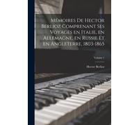Mémoires De Hector Berlioz Comprenant Ses Voyages En Italie, En Allemagne, En Russie Et En Angleterre, 1803-1865; Volume 1