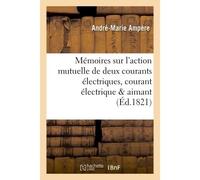 Mémoires sur l'action mutuelle de deux courants électriques, sur celle qui existe entre Un courant électrique et un aimant ou le globe terrestre et celle de deux aimants l'un sur l'autre - André-Marie