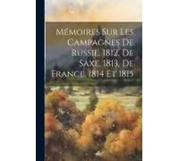 Mémoires Sur Les Campagnes De Russie, 1812, De Saxe, 1813, De France, 1814 Et 1815